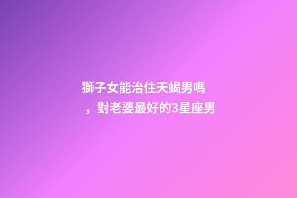 獅子女能治住天蝎男嗎，對老婆最好的3星座男-第1張-觀點(diǎn)-玄機(jī)派